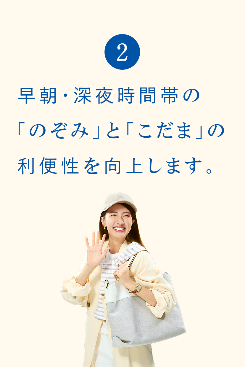2 早朝・深夜時間帯の「のぞみ」と「こだま」の利便性を向上します。