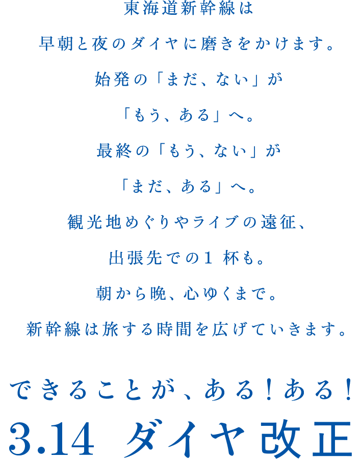 東海道新幹線は早朝と夜のダイヤに磨きをかけます。始発の「まだ、ない」が「もう、ある」へ。最終の「もう、ない」が「まだ、ある」へ。観光地めぐりやライブの遠征、出張先での１杯も。朝から晩、心ゆくまで。新幹線は旅する時間を広げていきます。できることが、ある！ある！3.14 ダイヤ改正
